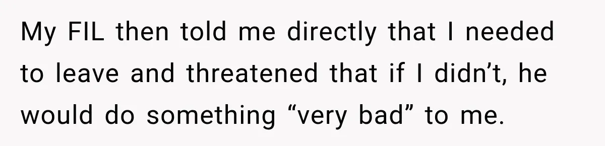 My FIL then told me directly that I needed to leave and threatened that if I didn’t, he would do something “very bad” to me.