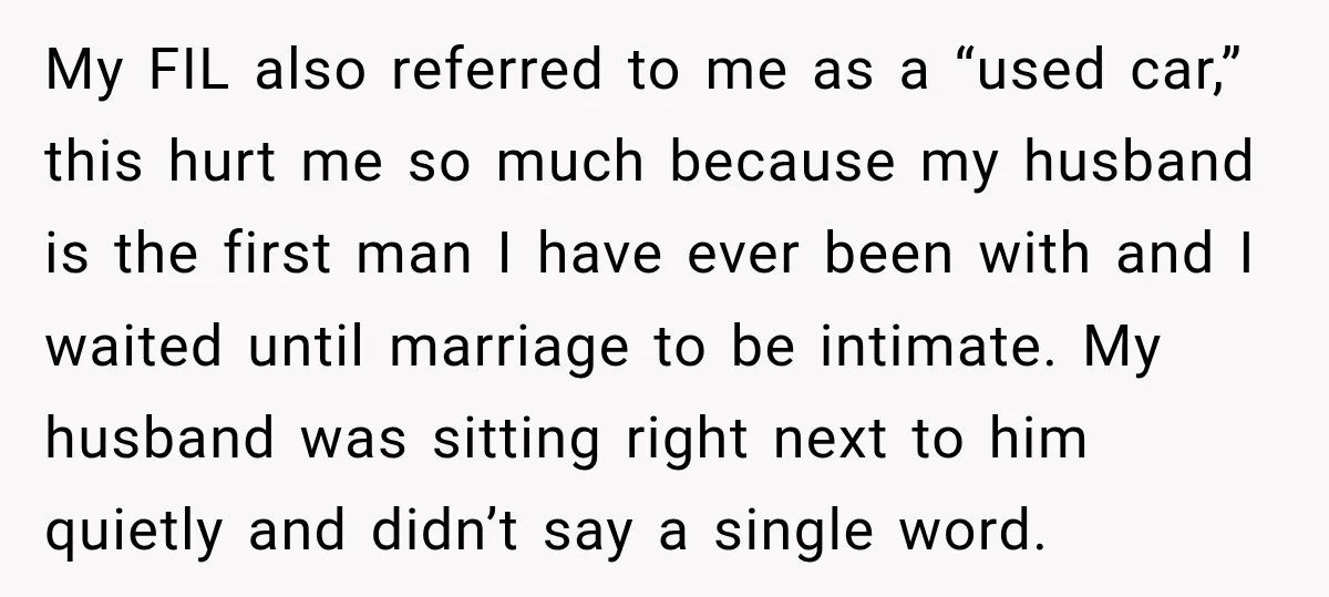 My FIL also referred to me as a “used car,” this hurt me so much because my husband is the first man I have ever been with and I waited...
