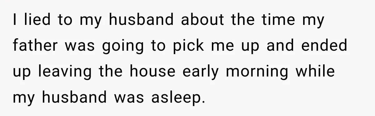I lied to my husband about the time my father was going to pick me up and ended up leaving the house early morning while my husband was asleep.