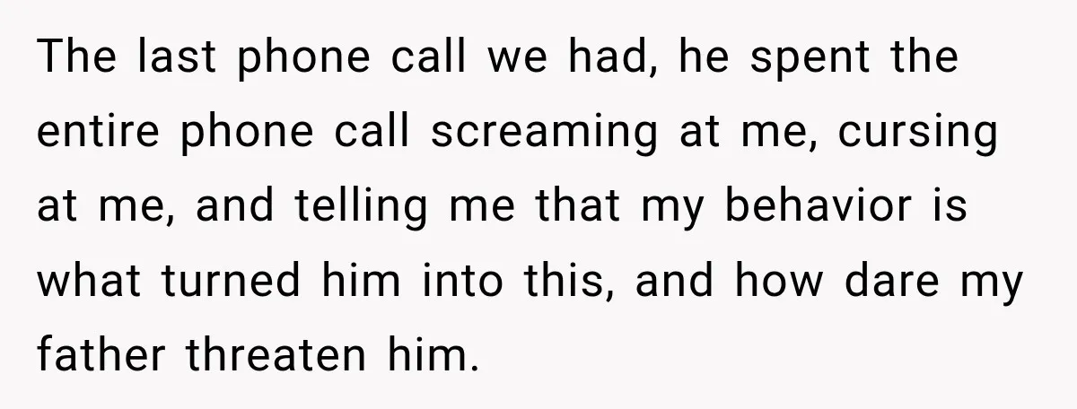 The last phone call we had, he spent the entire phone call screaming at me, cursing at me, and telling me that my behavior is what turned him into this,...