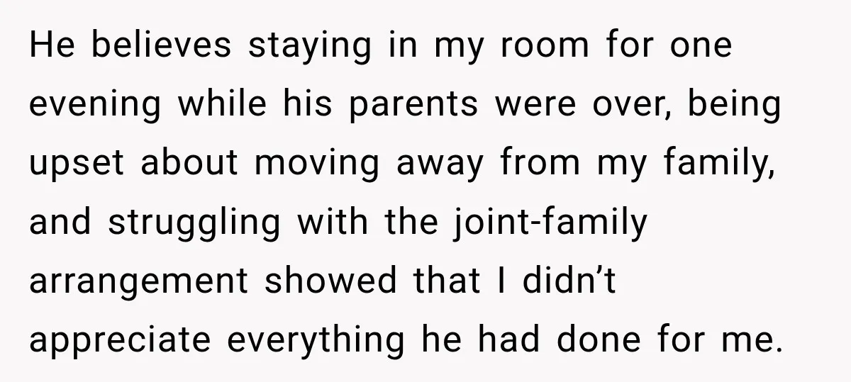 He believes staying in my room for one evening while his parents were over, being upset about moving away from my family, and struggling with the joint-family arrangement showed that...