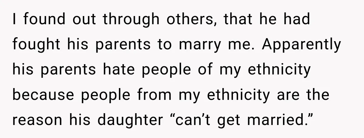 I found out through others, that he had fought his parents to marry me. Apparently his parents hate people of my ethnicity because people from my ethnicity are the reason...