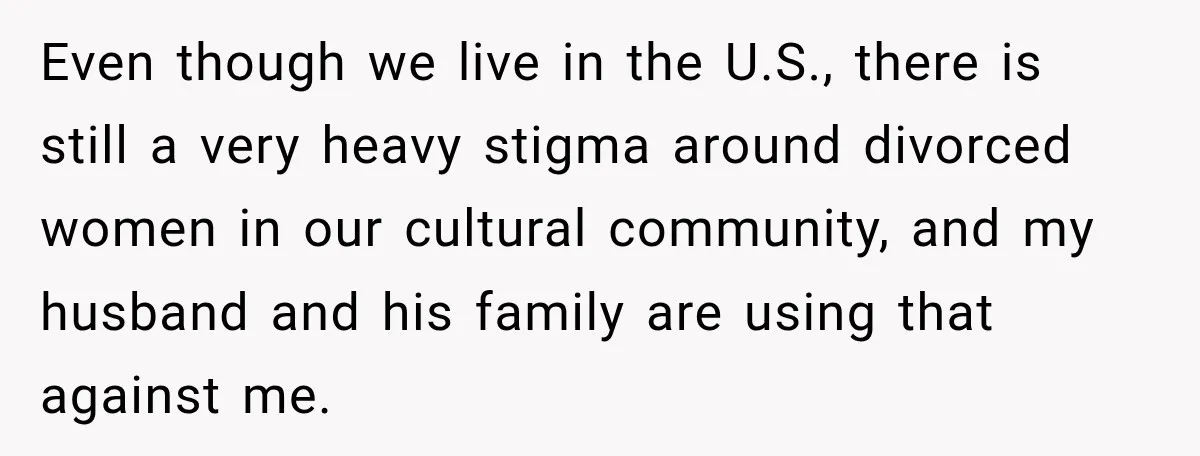 Even though we live in the U.S., there is still a very heavy stigma around divorced women in our cultural community, and my husband and his family are using that...