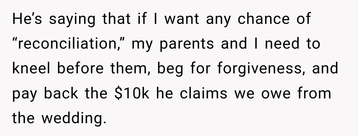 He’s saying that if I want any chance of “reconciliation,” my parents and I need to kneel before them, beg for forgiveness, and pay back the $10k he claims we...