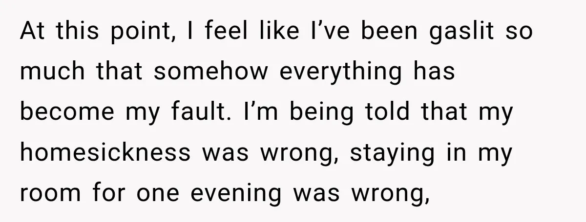 At this point, I feel like I’ve been gaslit so much that somehow everything has become my fault. I’m being told that my homesickness was wrong, staying in my room...