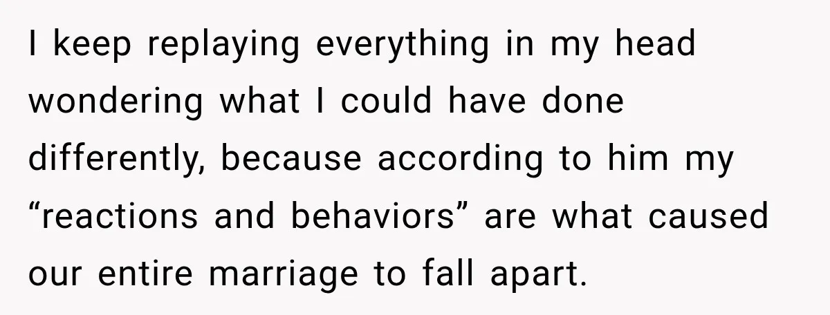 I keep replaying everything in my head wondering what I could have done differently, because according to him my “reactions and behaviors” are what caused our entire marriage to fall...