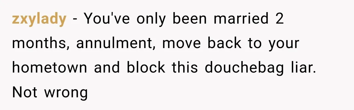 zxylady − You've only been married 2 months, annulment, move back to your hometown and block this douchebag liar. Not wrong