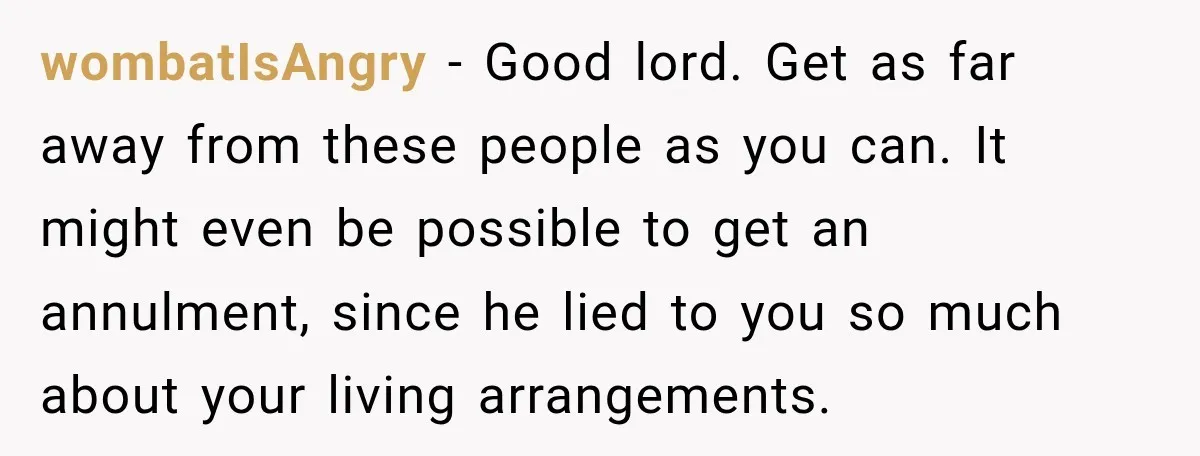 wombatIsAngry − Good lord. Get as far away from these people as you can. It might even be possible to get an annulment, since he lied to you so much...
