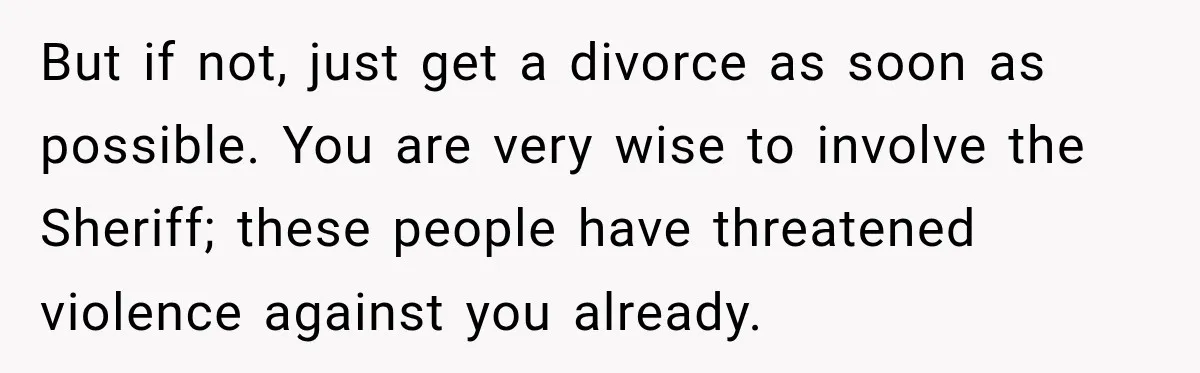 But if not, just get a divorce as soon as possible. You are very wise to involve the Sheriff; these people have threatened violence against you already.