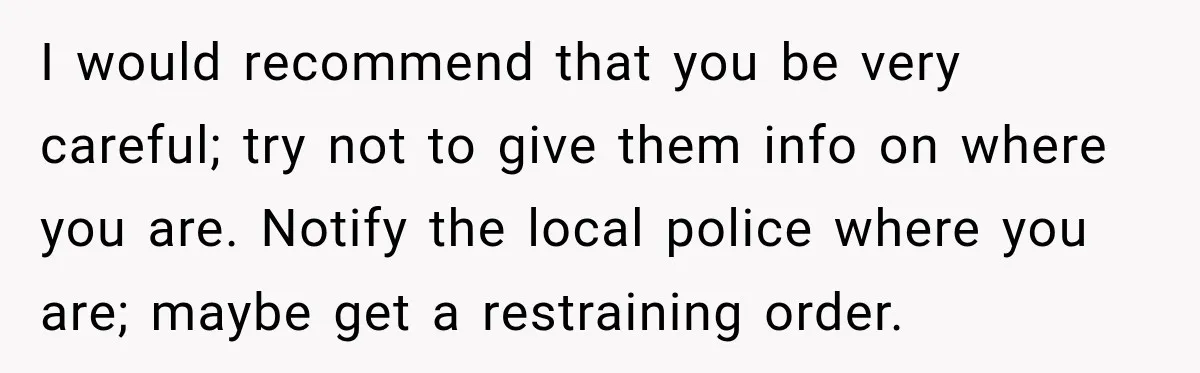 I would recommend that you be very careful; try not to give them info on where you are. Notify the local police where you are; maybe get a restraining order.