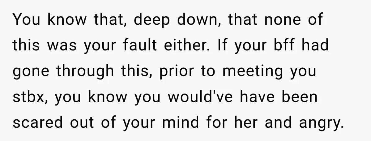 You know that, deep down, that none of this was your fault either. If your bff had gone through this, prior to meeting you stbx, you know you would've have...