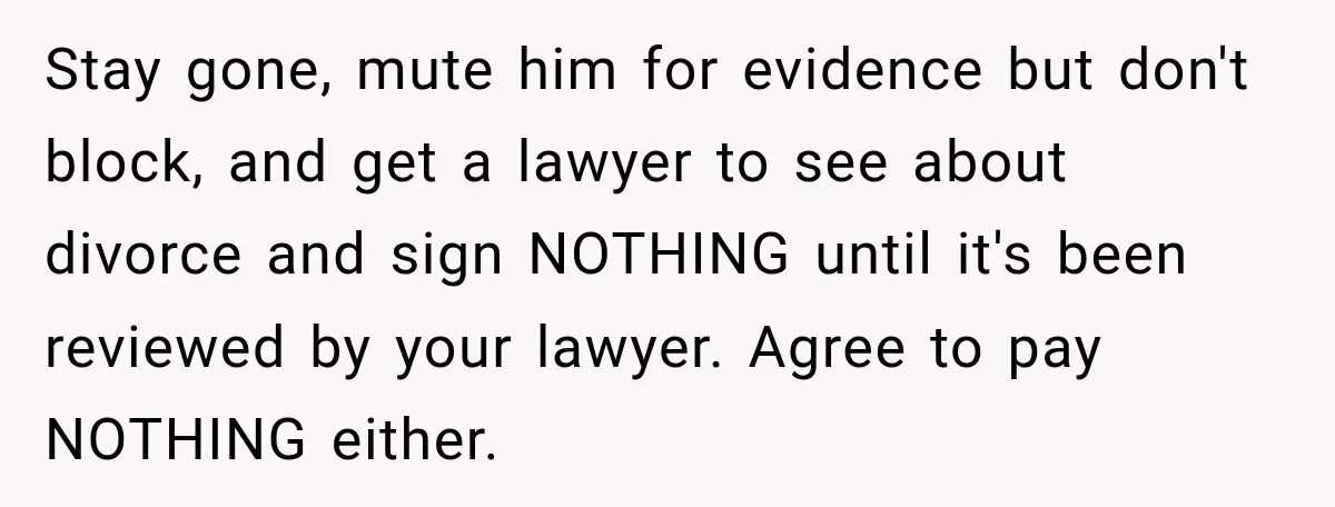 Stay gone, mute him for evidence but don't block, and get a lawyer to see about divorce and sign NOTHING until it's been reviewed by your lawyer. Agree to pay...