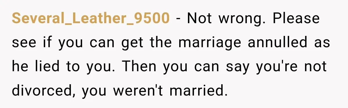 Several_Leather_9500 − Not wrong. Please see if you can get the marriage annulled as he lied to you. Then you can say you're not divorced, you weren't married.