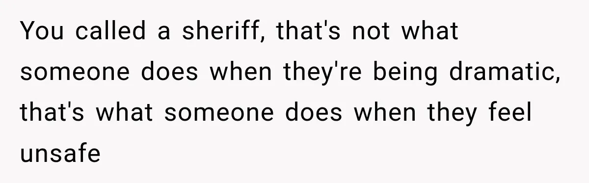 You called a sheriff, that's not what someone does when they're being dramatic, that's what someone does when they feel unsafe