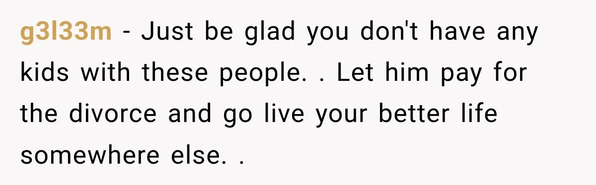 g3l33m − Just be glad you don't have any kids with these people. . Let him pay for the divorce and go live your better life somewhere else. .