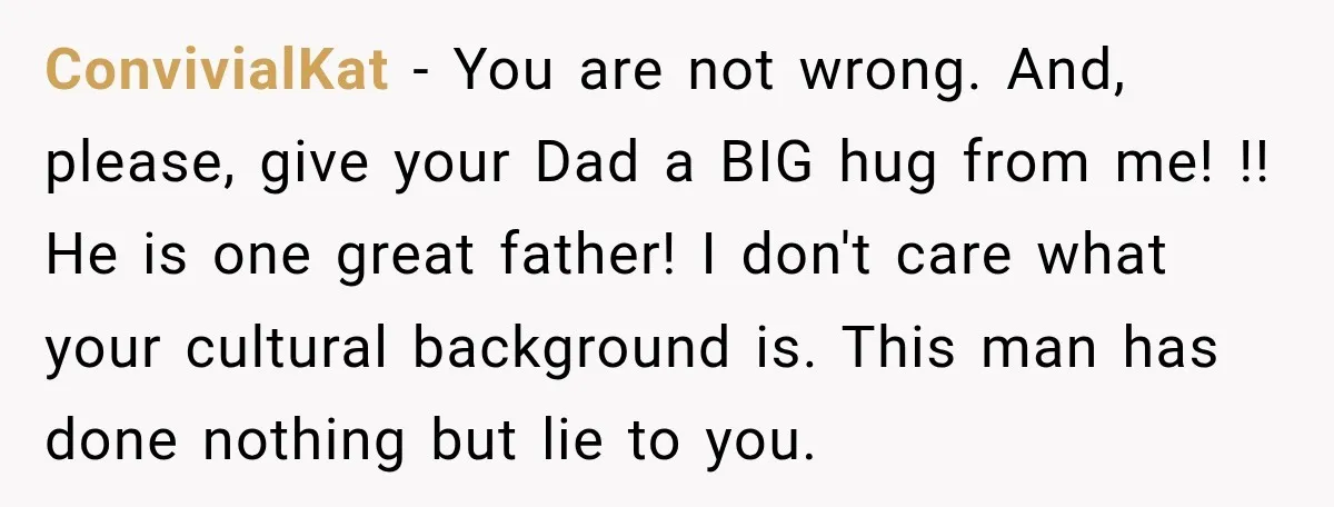 ConvivialKat − You are not wrong. And, please, give your Dad a BIG hug from me! !! He is one great father! I don't care what your cultural background is....