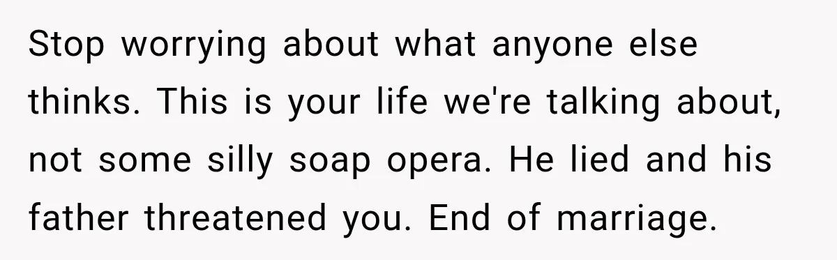 Stop worrying about what anyone else thinks. This is your life we're talking about, not some silly soap opera. He lied and his father threatened you. End of marriage.