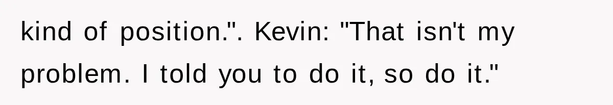 Young Pool Manager Gets Rejected for Boss Job, Then Exposes the Man Who Replaced Her kind of position.". Kevin: "That isn't my problem. I told you to do it, so do it."