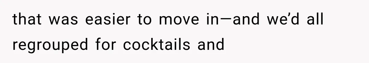 that was easier to move in—and we’d all regrouped for cocktails and