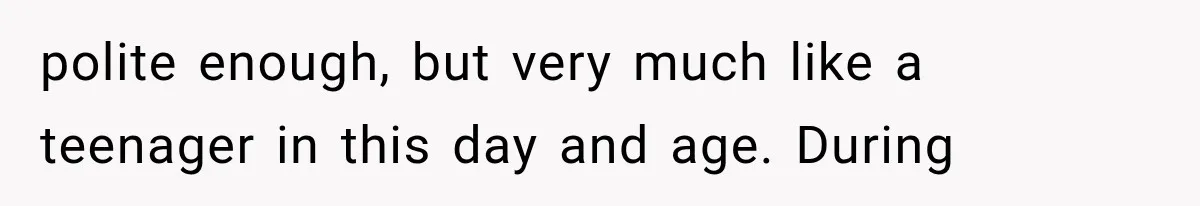 polite enough, but very much like a teenager in this day and age. During