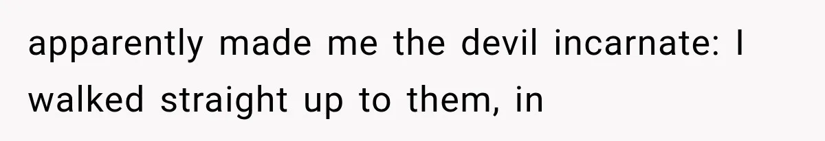 apparently made me the devil incarnate: I walked straight up to them, in