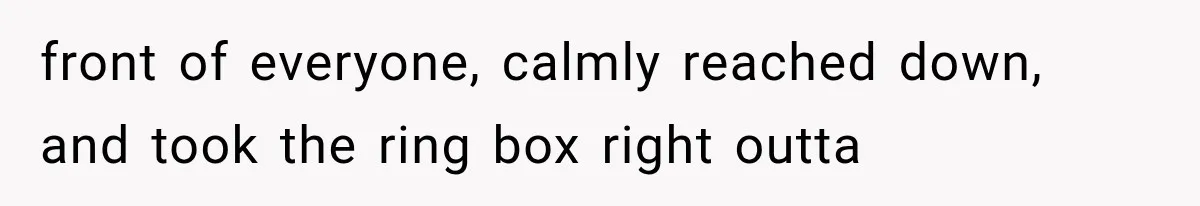 front of everyone, calmly reached down, and took the ring box right outta