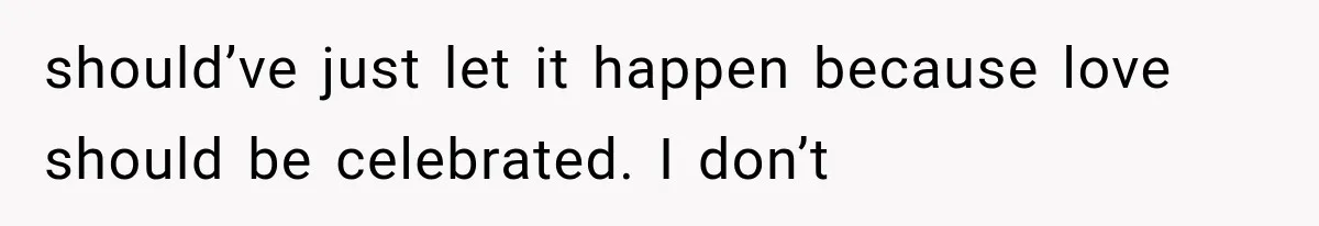 should’ve just let it happen because love should be celebrated. I don’t