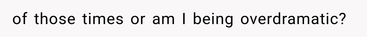 of those times or am I being overdramatic?