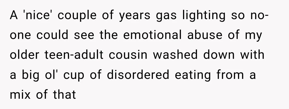 A 'nice' couple of years gas lighting so no-one could see the emotional abuse of my older teen-adult cousin washed down with a big ol' cup of disordered eating from...