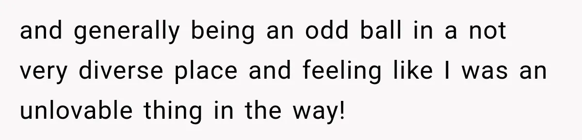 and generally being an odd ball in a not very diverse place and feeling like I was an unlovable thing in the way!