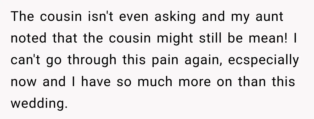 The cousin isn't even asking and my aunt noted that the cousin might still be mean! I can't go through this pain again, ecspecially now and I have so much...
