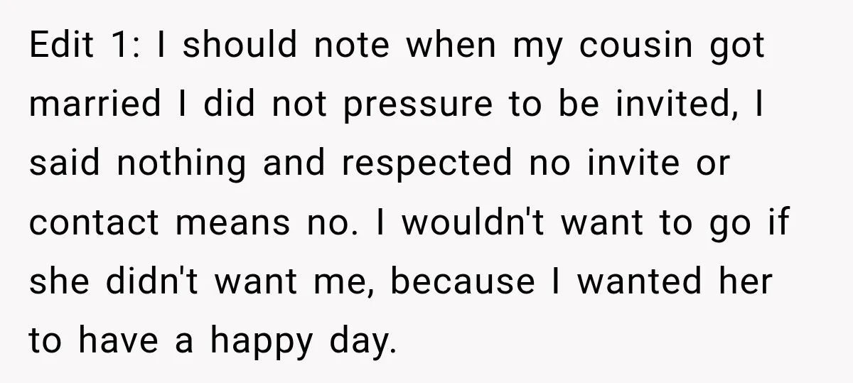Edit 1: I should note when my cousin got married I did not pressure to be invited, I said nothing and respected no invite or contact means no. I wouldn't...