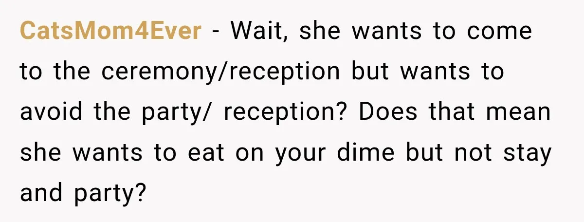CatsMom4Ever − Wait, she wants to come to the ceremony/reception but wants to avoid the party/ reception? Does that mean she wants to eat on your dime but not stay...