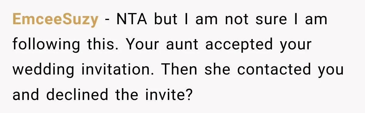 EmceeSuzy − NTA but I am not sure I am following this. Your aunt accepted your wedding invitation. Then she contacted you and declined the invite?