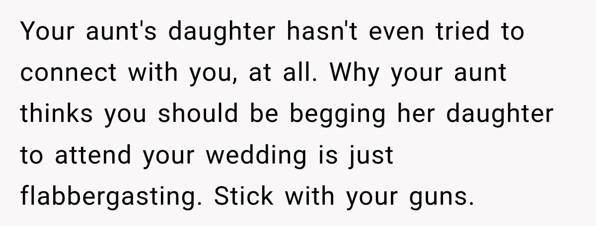 Your aunt's daughter hasn't even tried to connect with you, at all. Why your aunt thinks you should be begging her daughter to attend your wedding is just flabbergasting. Stick...
