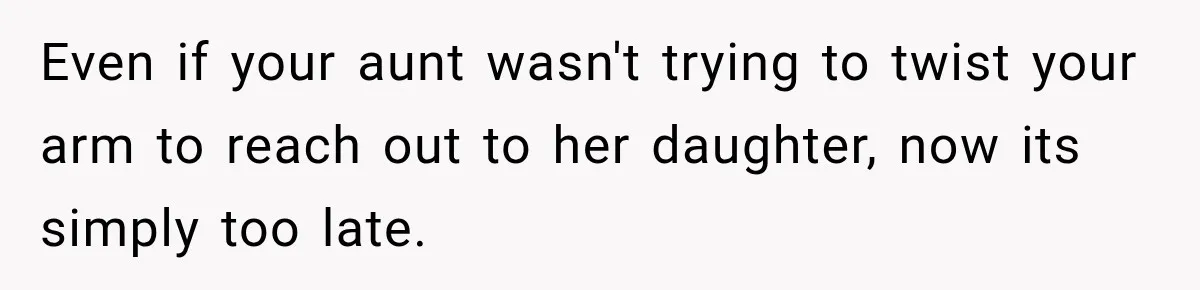 Even if your aunt wasn't trying to twist your arm to reach out to her daughter, now its simply too late.