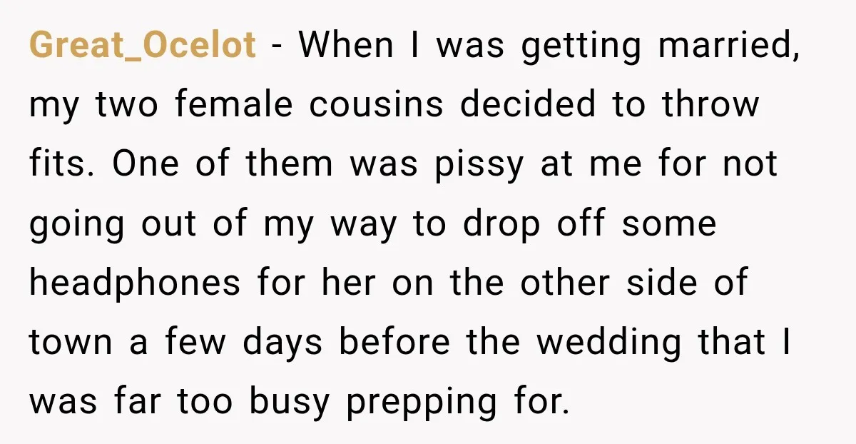 Great_Ocelot − When I was getting married, my two female cousins decided to throw fits. One of them was pissy at me for not going out of my way to...