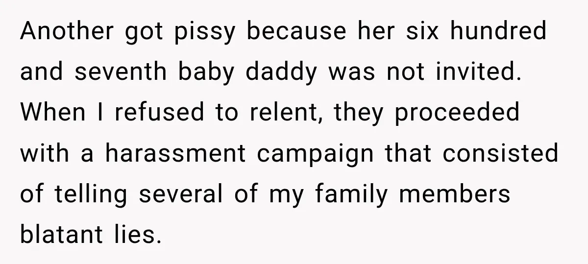 Another got pissy because her six hundred and seventh baby daddy was not invited. When I refused to relent, they proceeded with a harassment campaign that consisted of telling several...
