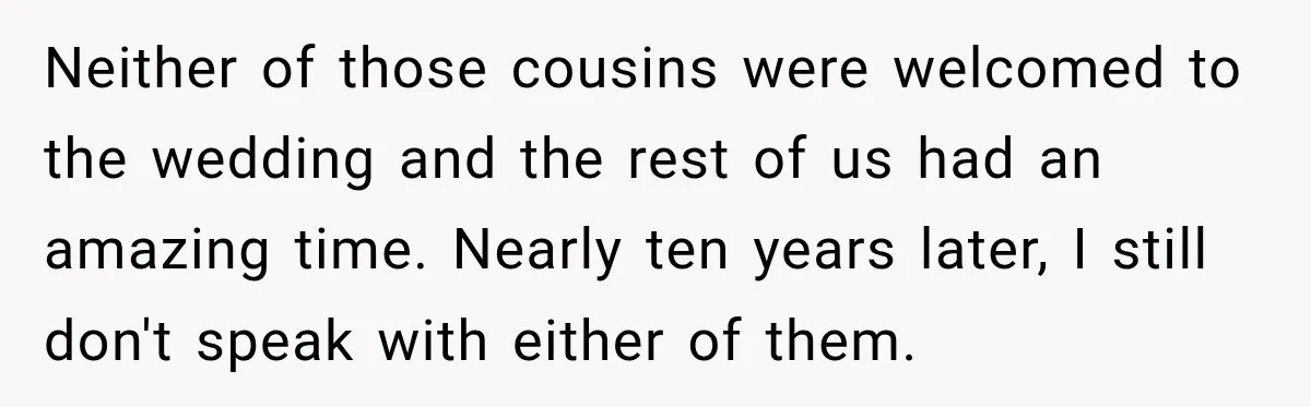 Neither of those cousins were welcomed to the wedding and the rest of us had an amazing time. Nearly ten years later, I still don't speak with either of them.