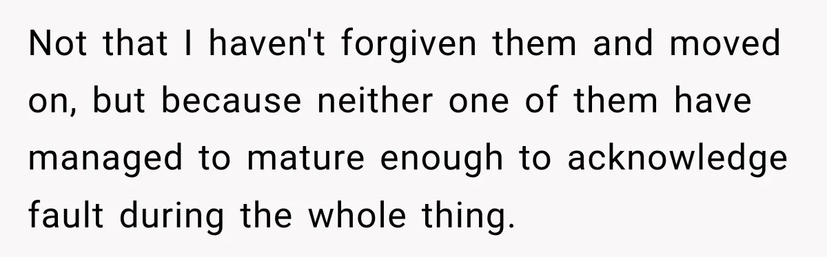 Not that I haven't forgiven them and moved on, but because neither one of them have managed to mature enough to acknowledge fault during the whole thing.
