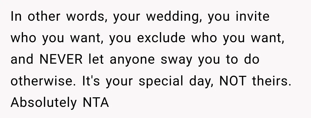 In other words, your wedding, you invite who you want, you exclude who you want, and NEVER let anyone sway you to do otherwise. It's your special day, NOT theirs....