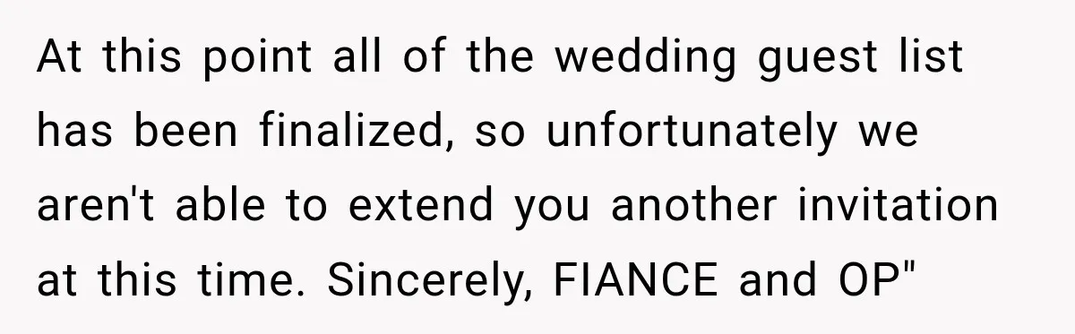 At this point all of the wedding guest list has been finalized, so unfortunately we aren't able to extend you another invitation at this time. Sincerely, FIANCE and OP"