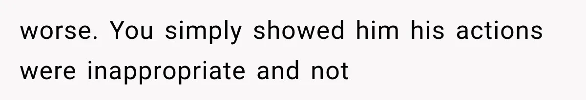 worse. You simply showed him his actions were inappropriate and not