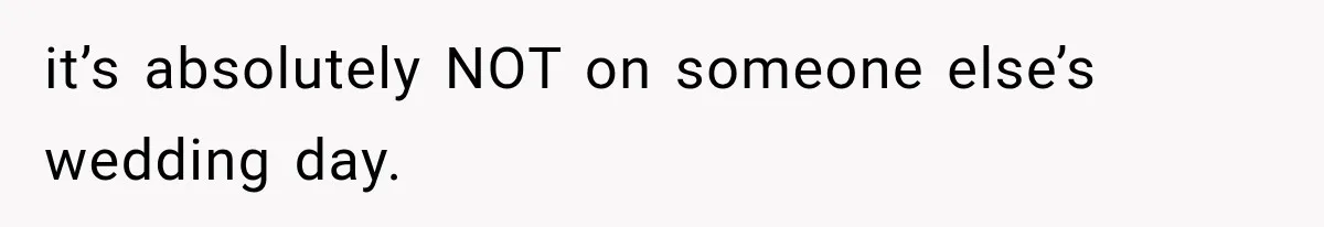 it’s absolutely NOT on someone else’s wedding day.