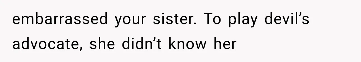 embarrassed your sister. To play devil’s advocate, she didn’t know her