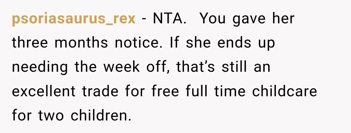 They Booked a Weeklong Holiday, and Their Daughter Was Furious They Hadn't Asked Permission psoriasaurus_rex − NTA. You gave her three months notice. If she ends up needing the week off, that’s still an excellent trade for free full time childcare for two children.