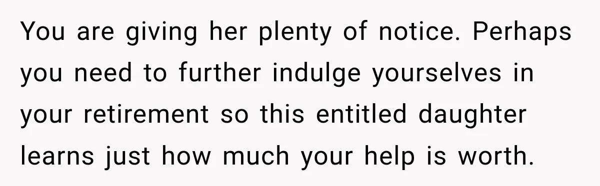 They Booked a Weeklong Holiday, and Their Daughter Was Furious They Hadn't Asked Permission You are giving her plenty of notice. Perhaps you need to further indulge yourselves in your retirement so this entitled daughter learns just how much your help is worth.