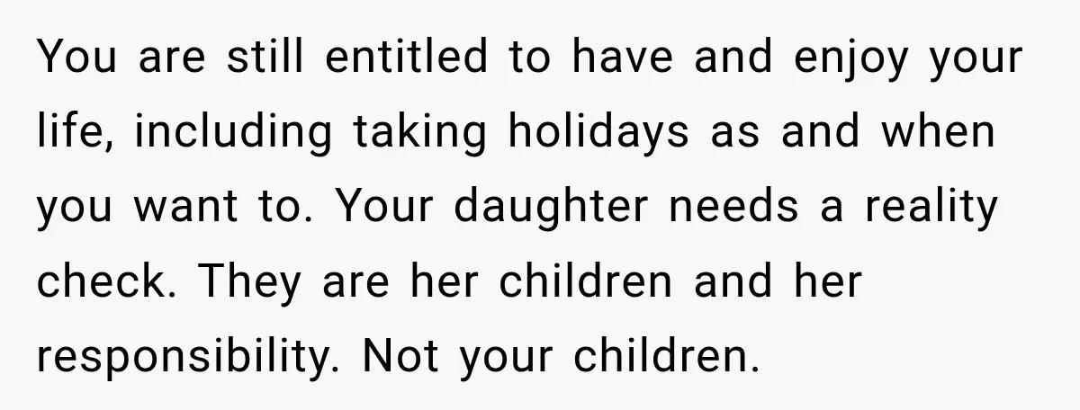 They Booked a Weeklong Holiday, and Their Daughter Was Furious They Hadn't Asked Permission You are still entitled to have and enjoy your life, including taking holidays as and when you want to. Your daughter needs a reality check. They are her children and...