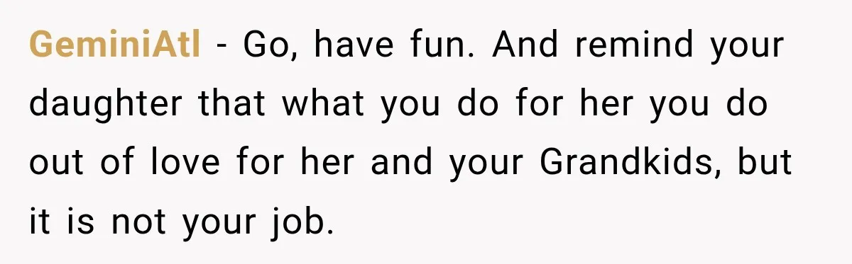 They Booked a Weeklong Holiday, and Their Daughter Was Furious They Hadn't Asked Permission GeminiAtl − Go, have fun. And remind your daughter that what you do for her you do out of love for her and your Grandkids, but it is not your...
