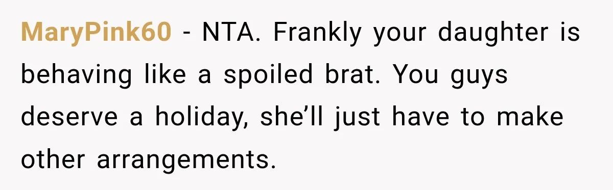They Booked a Weeklong Holiday, and Their Daughter Was Furious They Hadn't Asked Permission MaryPink60 − NTA. Frankly your daughter is behaving like a spoiled brat. You guys deserve a holiday, she’ll just have to make other arrangements.